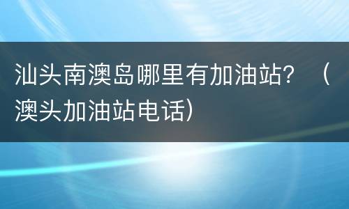 汕头南澳岛哪里有加油站？（澳头加油站电话）