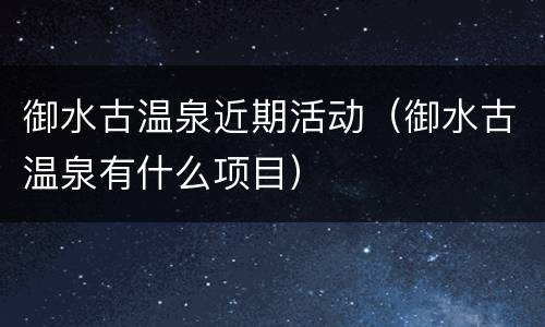 御水古温泉近期活动（御水古温泉有什么项目）