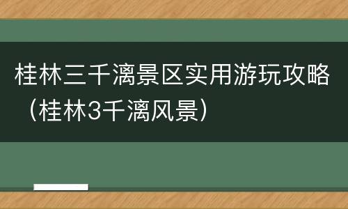 桂林三千漓景区实用游玩攻略（桂林3千漓风景）
