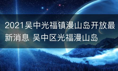 2021吴中光福镇漫山岛开放最新消息 吴中区光福漫山岛