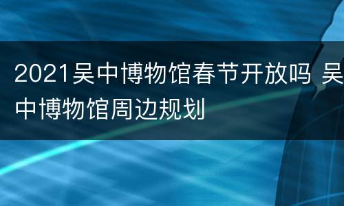 2021吴中博物馆春节开放吗 吴中博物馆周边规划