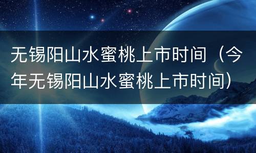 无锡阳山水蜜桃上市时间（今年无锡阳山水蜜桃上市时间）