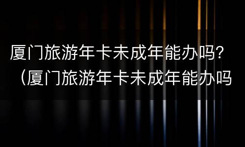 厦门旅游年卡未成年能办吗？（厦门旅游年卡未成年能办吗多少钱）