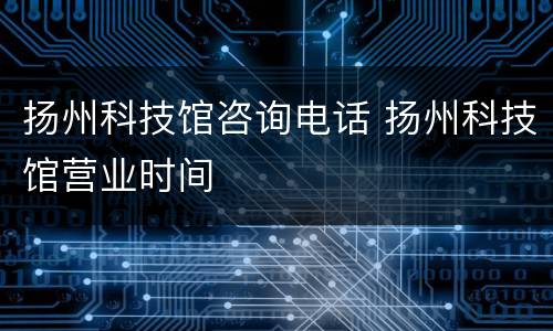 扬州科技馆咨询电话 扬州科技馆营业时间