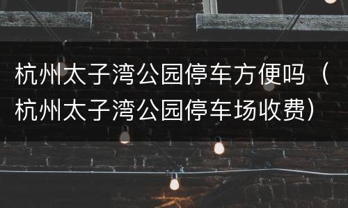杭州太子湾公园停车方便吗（杭州太子湾公园停车场收费）