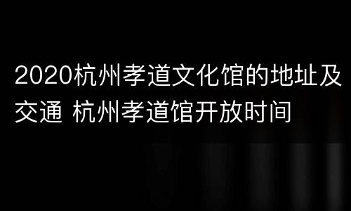2020杭州孝道文化馆的地址及交通 杭州孝道馆开放时间