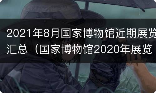 2021年8月国家博物馆近期展览汇总（国家博物馆2020年展览）