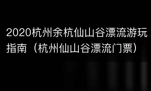 2020杭州余杭仙山谷漂流游玩指南（杭州仙山谷漂流门票）