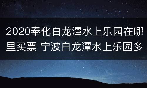 2020奉化白龙潭水上乐园在哪里买票 宁波白龙潭水上乐园多少钱