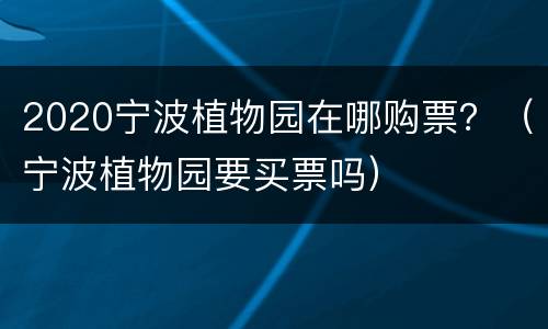 2020宁波植物园在哪购票？（宁波植物园要买票吗）