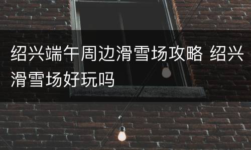 绍兴端午周边滑雪场攻略 绍兴滑雪场好玩吗