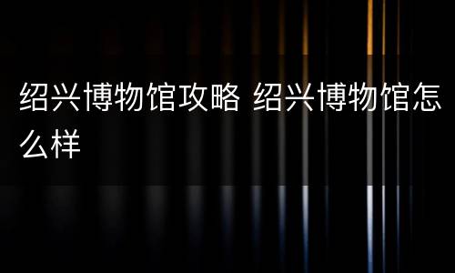 绍兴博物馆攻略 绍兴博物馆怎么样