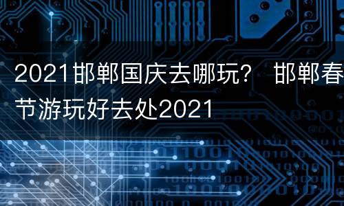 2021邯郸国庆去哪玩？ 邯郸春节游玩好去处2021