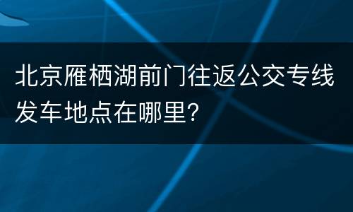 北京雁栖湖前门往返公交专线发车地点在哪里？