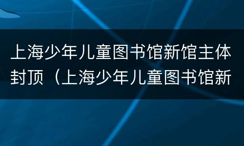 上海少年儿童图书馆新馆主体封顶（上海少年儿童图书馆新馆主体封顶图）