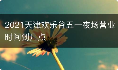 2021天津欢乐谷五一夜场营业时间到几点