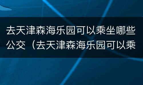 去天津森海乐园可以乘坐哪些公交（去天津森海乐园可以乘坐哪些公交车）