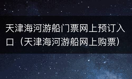 天津海河游船门票网上预订入口（天津海河游船网上购票）