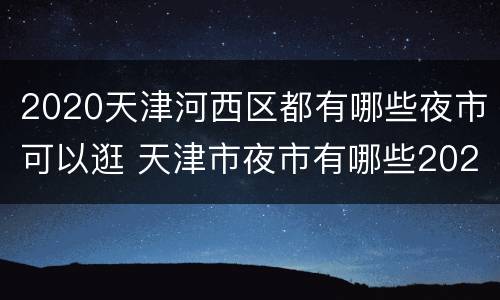2020天津河西区都有哪些夜市可以逛 天津市夜市有哪些2020