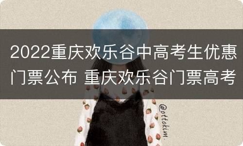 2022重庆欢乐谷中高考生优惠门票公布 重庆欢乐谷门票高考准考证