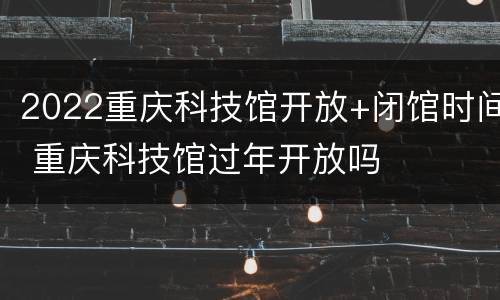 2022重庆科技馆开放+闭馆时间 重庆科技馆过年开放吗