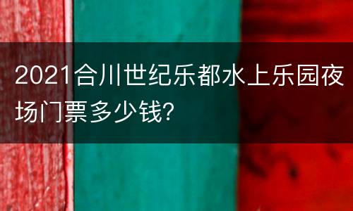 2021合川世纪乐都水上乐园夜场门票多少钱？