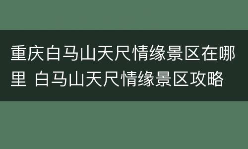 重庆白马山天尺情缘景区在哪里 白马山天尺情缘景区攻略