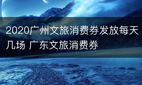 2020广州文旅消费券发放每天几场 广东文旅消费券