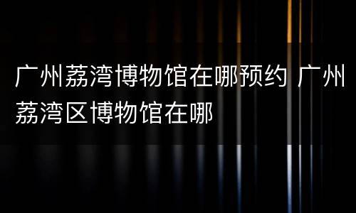 广州荔湾博物馆在哪预约 广州荔湾区博物馆在哪