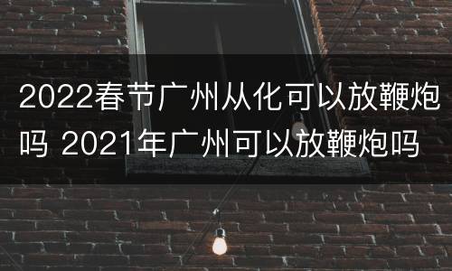 2022春节广州从化可以放鞭炮吗 2021年广州可以放鞭炮吗