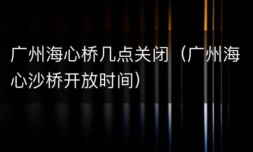 广州海心桥几点关闭（广州海心沙桥开放时间）