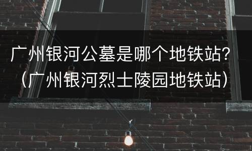 广州银河公墓是哪个地铁站？（广州银河烈士陵园地铁站）