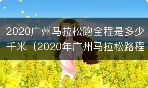 2020广州马拉松跑全程是多少千米（2020年广州马拉松路程）