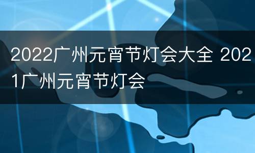 2022广州元宵节灯会大全 2021广州元宵节灯会
