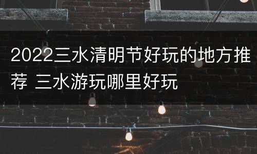 2022三水清明节好玩的地方推荐 三水游玩哪里好玩