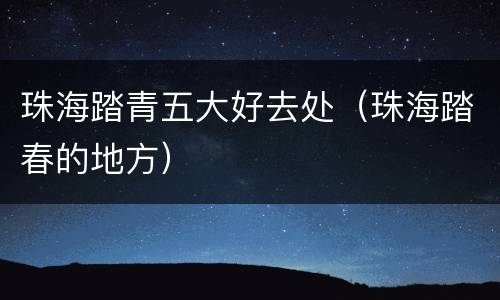 珠海踏青五大好去处（珠海踏春的地方）