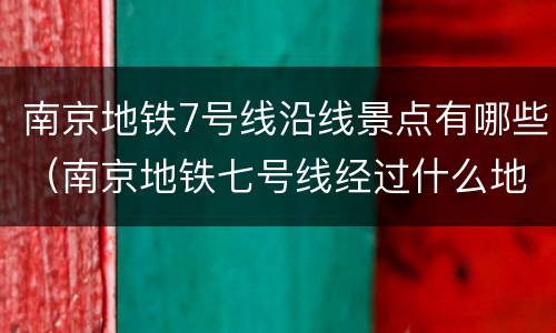 南京地铁7号线沿线景点有哪些（南京地铁七号线经过什么地方）