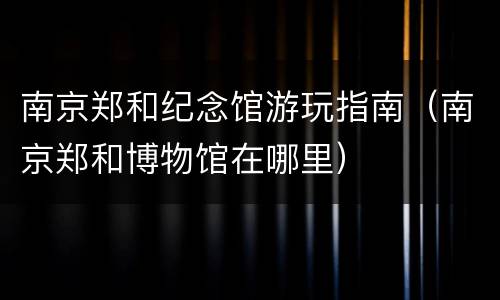 南京郑和纪念馆游玩指南（南京郑和博物馆在哪里）