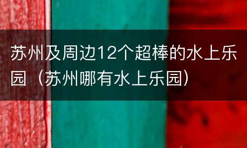 苏州及周边12个超棒的水上乐园（苏州哪有水上乐园）