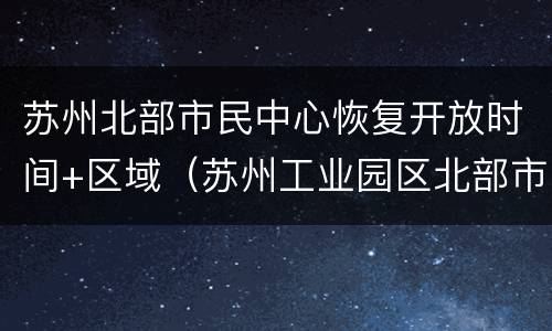 苏州北部市民中心恢复开放时间+区域（苏州工业园区北部市民中心营业时间）