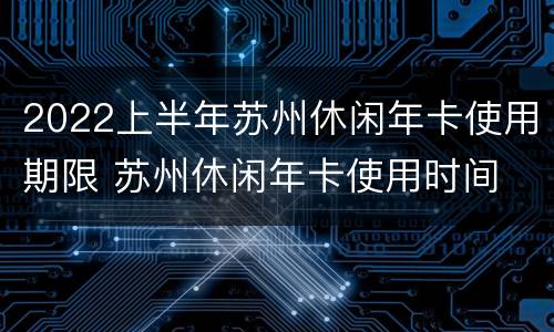 2022上半年苏州休闲年卡使用期限 苏州休闲年卡使用时间