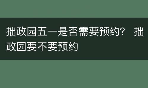 拙政园五一是否需要预约？ 拙政园要不要预约