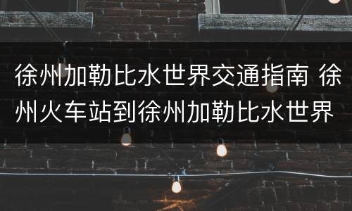 徐州加勒比水世界交通指南 徐州火车站到徐州加勒比水世界有多远