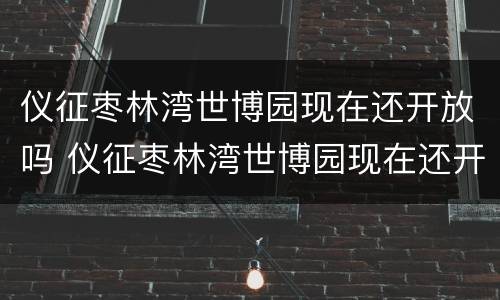 仪征枣林湾世博园现在还开放吗 仪征枣林湾世博园现在还开放吗最新消息