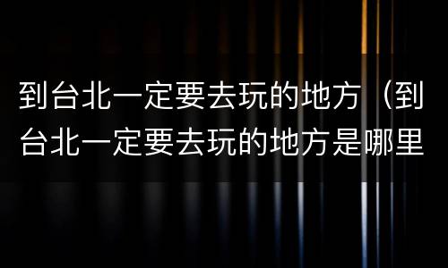 到台北一定要去玩的地方（到台北一定要去玩的地方是哪里）