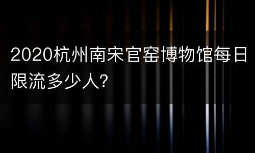 2020杭州南宋官窑博物馆每日限流多少人？