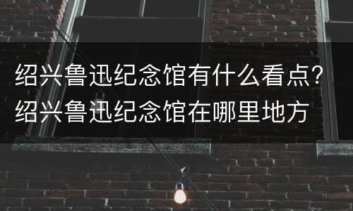 绍兴鲁迅纪念馆有什么看点? 绍兴鲁迅纪念馆在哪里地方