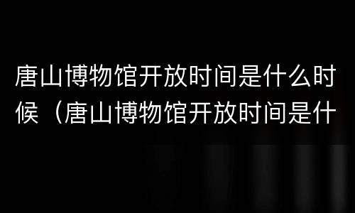 唐山博物馆开放时间是什么时候（唐山博物馆开放时间是什么时候开放的）