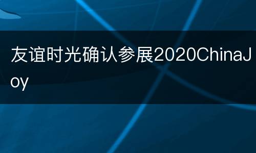 友谊时光确认参展2020ChinaJoy