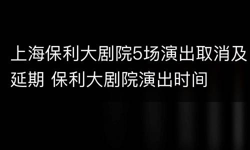 上海保利大剧院5场演出取消及延期 保利大剧院演出时间